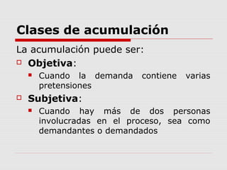 Clases de acumulación
La acumulación puede ser:
 Objetiva:
 Cuando la demanda contiene varias
pretensiones
 Subjetiva:
 Cuando hay más de dos personas
involucradas en el proceso, sea como
demandantes o demandados
 