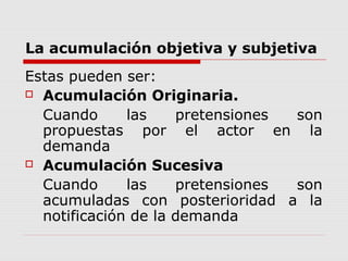 La acumulación objetiva y subjetiva
Estas pueden ser:
 Acumulación Originaria.
Cuando las pretensiones son
propuestas por el actor en la
demanda
 Acumulación Sucesiva
Cuando las pretensiones son
acumuladas con posterioridad a la
notificación de la demanda
 