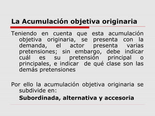 La Acumulación objetiva originaria
Teniendo en cuenta que esta acumulación
objetiva originaria, se presenta con la
demanda, el actor presenta varias
pretensiones; sin embargo, debe indicar
cuál es su pretensión principal o
principales, e indicar de qué clase son las
demás pretensiones
Por ello la acumulación objetiva originaria se
subdivide en:
Subordinada, alternativa y accesoria
 
