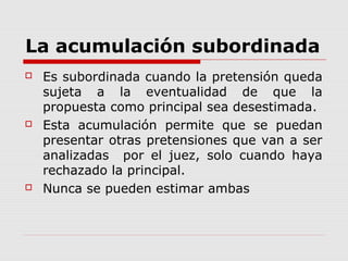 La acumulación subordinada
 Es subordinada cuando la pretensión queda
sujeta a la eventualidad de que la
propuesta como principal sea desestimada.
 Esta acumulación permite que se puedan
presentar otras pretensiones que van a ser
analizadas por el juez, solo cuando haya
rechazado la principal.
 Nunca se pueden estimar ambas
 