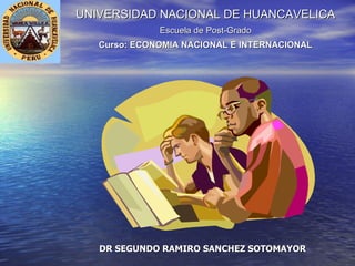 UNIVERSIDAD NACIONAL DE HUANCAVELICA Escuela de Post-Grado Curso: ECONOMIA NACIONAL E INTERNACIONAL DR SEGUNDO RAMIRO SANCHEZ SOTOMAYOR 