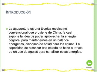 INTRODUCCIÓN



   La acupuntura es una técnica medica no
    convencional que proviene de China, la cual
    expone la idea de poder aprovechar la energía
    corporal para mantenernos en un balance
    energético, sinónimo de salud para los chinos. La
    capacidad de alcanzar ese estado se hace a través
    de un uso de agujas para canalizar estas energías.



                                                         Click aquí
 