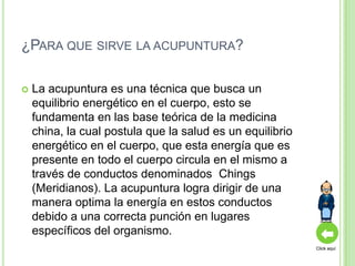 ¿PARA QUE SIRVE LA ACUPUNTURA?

   La acupuntura es una técnica que busca un
    equilibrio energético en el cuerpo, esto se
    fundamenta en las base teórica de la medicina
    china, la cual postula que la salud es un equilibrio
    energético en el cuerpo, que esta energía que es
    presente en todo el cuerpo circula en el mismo a
    través de conductos denominados Chings
    (Meridianos). La acupuntura logra dirigir de una
    manera optima la energía en estos conductos
    debido a una correcta punción en lugares
    específicos del organismo.
                                                           Click aquí
 