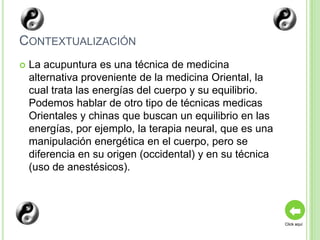 CONTEXTUALIZACIÓN
   La acupuntura es una técnica de medicina
    alternativa proveniente de la medicina Oriental, la
    cual trata las energías del cuerpo y su equilibrio.
    Podemos hablar de otro tipo de técnicas medicas
    Orientales y chinas que buscan un equilibrio en las
    energías, por ejemplo, la terapia neural, que es una
    manipulación energética en el cuerpo, pero se
    diferencia en su origen (occidental) y en su técnica
    (uso de anestésicos).




                                                           Click aquí
 