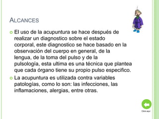 ALCANCES
 El uso de la acupuntura se hace después de
  realizar un diagnostico sobre el estado
  corporal, este diagnostico se hace basado en la
  observación del cuerpo en general, de la
  lengua, de la toma del pulso y de la
  pulsología, esta ultima es una técnica que plantea
  que cada órgano tiene su propio pulso especifico.
 La acupuntura es utilizada contra variables
  patologías, como lo son: las infecciones, las
  inflamaciones, alergias, entre otras.


                                                       Click aquí
 