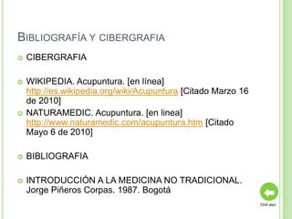 BIBLIOGRAFÍA Y CIBERGRAFIA
   CIBERGRAFIA

   WIKIPEDIA. Acupuntura. [en línea]
    http://es.wikipedia.org/wiki/Acupuntura [Citado Marzo 16
    de 2010]
   NATURAMEDIC. Acupuntura. [en linea]
    http://www.naturamedic.com/acupuntura.htm [Citado
    Mayo 6 de 2010]

   BIBLIOGRAFIA

   INTRODUCCIÓN A LA MEDICINA NO TRADICIONAL.
    Jorge Piñeros Corpas. 1987. Bogotá
                                                               Click aquí
 