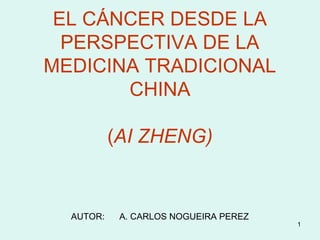 EL CÁNCER DESDE LA
PERSPECTIVA DE LA
MEDICINA TRADICIONAL
CHINA
(AI ZHENG)

AUTOR:

A. CARLOS NOGUEIRA PEREZ

1

 