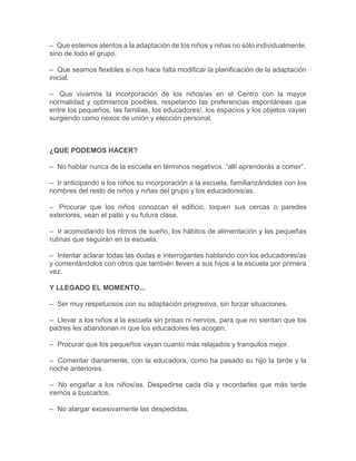 – Que estemos atentos a la adaptación de los niños y niñas no sólo individualmente,
sino de todo el grupo.
– Que seamos flexibles si nos hace falta modificar la planificación de la adaptación
inicial.
– Que vivamos la incorporación de los niños/as en el Centro con la mayor
normalidad y optimismos posibles, respetando las preferencias espontáneas que
entre los pequeños, las familias, los educadores/, los espacios y los objetos vayan
surgiendo como nexos de unión y elección personal.
¿QUE PODEMOS HACER?
– No hablar nunca de la escuela en términos negativos. “allí aprenderás a comer”.
– Ir anticipando a los niños su incorporación a la escuela, familiarizándoles con los
nombres del resto de niños y niñas del grupo y los educadores/as.
– Procurar que los niños conozcan el edificio, toquen sus cercas o paredes
exteriores, vean el patio y su futura clase.
– Ir acomodando los ritmos de sueño, los hábitos de alimentación y las pequeñas
rutinas que seguirán en la escuela.
– Intentar aclarar todas las dudas e interrogantes hablando con los educadores/as
y comentándolos con otros que también lleven a sus hijos a la escuela por primera
vez.
Y LLEGADO EL MOMENTO...
– Ser muy respetuosos con su adaptación progresiva, sin forzar situaciones.
– Llevar a los niños a la escuela sin prisas ni nervios, para que no sientan que los
padres les abandonan ni que los educadores les acogen.
– Procurar que los pequeños vayan cuanto más relajados y tranquilos mejor.
– Comentar diariamente, con la educadora, como ha pasado su hijo la tarde y la
noche anteriores.
– No engañar a los niños/as. Despedirse cada día y recordarles que más tarde
iremos a buscarlos.
– No alargar excesivamente las despedidas.
 