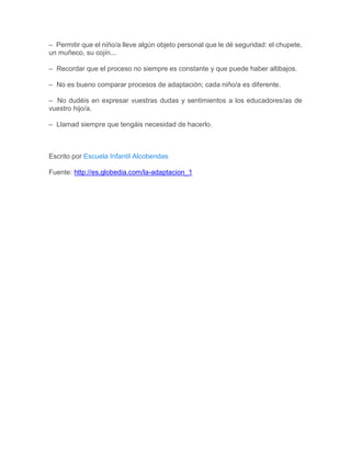 – Permitir que el niño/a lleve algún objeto personal que le dé seguridad: el chupete,
un muñeco, su cojín...
– Recordar que el proceso no siempre es constante y que puede haber altibajos.
– No es bueno comparar procesos de adaptación; cada niño/a es diferente.
– No dudéis en expresar vuestras dudas y sentimientos a los educadores/as de
vuestro hijo/a.
– Llamad siempre que tengáis necesidad de hacerlo.
Escrito por Escuela Infantil Alcobendas
Fuente: http://es.globedia.com/la-adaptacion_1
 