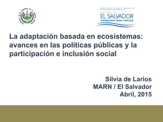 La adaptación basada en ecosistemas:
avances en las políticas públicas y la
participación e inclusión social
Silvia de Larios
MARN / El Salvador
Abril, 2015
 