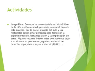 Actividades
 Juego libre: Como ya he comentado la actividad libre
de la niña o niño será indispensable y esencial durante
este proceso, por lo que el espacio del aula y los
materiales deben estar pensados para fomentar la
experimentación, lamanipulación y la exploración de
estos. Algunos recursos interesantes que podemos dejar
a su alcance en pueden ser juguetes, material de
desecho, ropa y telas, cajas, material plástico...
 