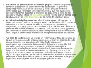  Dinámicas de presentación y cohesión grupal: Durante las primeras
semanas el grupo se va conociendo y se establecen las primeras
relaciones y contactos entre las niñas y niños. Existen múltiples
actividades que favorecen la cohesión grupal y que nos ayudarán a
conocer diferentes aspectos e intereses de cada niña o niño. Podéis
encontrar muchas ideas en este artículo de la revista digital Temas para
la Educación y en este documento de la Junta de Castilla y León.
 Actividades dirigidas a conocer el entorno escolar: Otro aspecto
importante en el periodo de adaptación es que la niña o niño conozca el
nuevo entorno en el que se introduce, sus espacios, elementos,
materiales, normas y pautas de convivencia y actuación. etc. Para esto
podemos desarrollar diversas propuestas como un recorrido o gymkana
por la escuela o actividades puntuales como preparar los materiales del
aula. Algunas actividades interesantes que podemos llevar a cabo son:
 "La caja de los tesoros": Se realiza un recorrido por toda la escuela, en
la que se van recogiendo imágenes que representan los tesoros de cada
zona o espacio, y se guardan en la caja. Podemos recoger
una imagen que represente los columpios del patio o la comida del
comedor, y así recorreremos la escuela, visitando cada aula y
conociendo a todas las personas y todos los rincones que hay en esta.
Cuando volvamos al aula nos sentaremos en círculo y uno a uno ira
diciendo su nombre y cual es su tesoro preferido o si ha encontrado
algún otro que le guste, los introduciremos en la caja de los tesoros que
permanecerá durante todo el periodo de adapatación en el aula, para
seguir buscando objetos interesantes que guardar en ella.
 