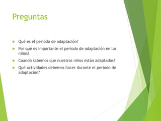 Preguntas
 Qué es el periodo de adaptación?
 Por qué es importante el periodo de adaptación en los
niños?
 Cuando sabemos que nuestros niños están adaptados?
 Qué actividades debemos hacer durante el periodo de
adaptación?
 