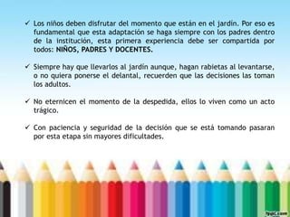  Los niños deben disfrutar del momento que están en el jardín. Por eso es
fundamental que esta adaptación se haga siempre con los padres dentro
de la institución, esta primera experiencia debe ser compartida por
todos: NIÑOS, PADRES Y DOCENTES.
 Siempre hay que llevarlos al jardín aunque, hagan rabietas al levantarse,
o no quiera ponerse el delantal, recuerden que las decisiones las toman
los adultos.
 No eternicen el momento de la despedida, ellos lo viven como un acto
trágico.
 Con paciencia y seguridad de la decisión que se está tomando pasaran
por esta etapa sin mayores dificultades.
 