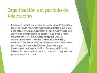 Organización del período de
Adaptación
 Durante las primeras semanas es necesario desarrollar y
planificar cada momento adaptando nuestra propuesta
a las características específicas de las niñas y niños que
atraviesan este proceso de cambio. Las niñas y niños
deben encontrar unambiente acogedor que sea
estructurado pero al mismo tiempo sea flexible y
tolerante. Por esta razón las primeras actividades deben
ser libres, de manipulación o exploración y que
fomenten un ambiente lúdico. Deben posibilitar la
interacción de las niñas y niños con el entrono y con las
personas que los rodean.
 