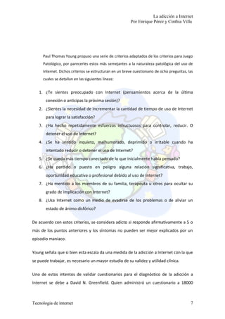 La adicción a Internet
                                                          Por Enrique Pérez y Cinthia Villa




      Paul Thomas Young propuso una serie de criterios adaptados de los criterios para Juego
      Patológico, por parecerles estos más semejantes a la naturaleza patológica del uso de
      Internet. Dichos criterios se estructuran en un breve cuestionario de ocho preguntas, las
      cuales se detallan en las siguientes líneas:


   1. ¿Te sientes preocupado con Internet (pensamientos acerca de la última
       conexión o anticipas la próxima sesión)?
   2. ¿Sientes la necesidad de incrementar la cantidad de tiempo de uso de Internet
       para lograr la satisfacción?
   3. ¿Ha hecho repetidamente esfuerzos infructuosos para controlar, reducir. O
       detener el uso de Internet?
   4. ¿Se ha sentido inquieto, malhumorado, deprimido o irritable cuando ha
       intentado reducir o detener el uso de Internet?
   5. ¿Se queda más tiempo conectado de lo que inicialmente había pensado?
   6. ¿Ha perdido o puesto en peligro alguna relación significativa, trabajo,
       oportunidad educativa o profesional debido al uso de Internet?
   7. ¿Ha mentido a los miembros de su familia, terapeuta u otros para ocultar su
       grado de implicación con Internet?
   8. ¿Usa Internet como un medio de evadirse de los problemas o de aliviar un
       estado de ánimo disfórico?


De acuerdo con estos criterios, se considera adicto si responde afirmativamente a 5 o
más de los puntos anteriores y los síntomas no pueden ser mejor explicados por un
episodio maniaco.

Young señala que si bien esta escala da una medida de la adicción a Internet con la que
se puede trabajar, es necesario un mayor estudio de su validez y utilidad clínica.

Uno de estos intentos de validar cuestionarios para el diagnóstico de la adicción a
Internet se debe a David N. Greenfield. Quien administró un cuestionario a 18000



Tecnologia de internet                                                                       7
 