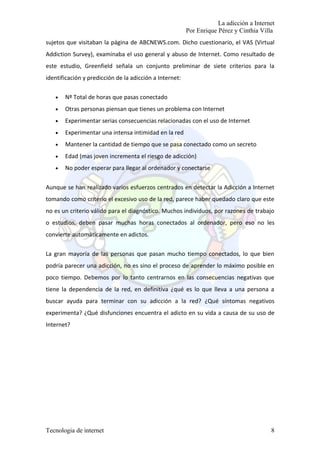 La adicción a Internet
                                                         Por Enrique Pérez y Cinthia Villa
sujetos que visitaban la página de ABCNEWS.com. Dicho cuestionario, el VAS (Virtual
Addiction Survey), examinaba el uso general y abuso de Internet. Como resultado de
este estudio, Greenfield señala un conjunto preliminar de siete criterios para la
identificación y predicción de la adicción a Internet:

   •   Nº Total de horas que pasas conectado
   •   Otras personas piensan que tienes un problema con Internet
   •   Experimentar serias consecuencias relacionadas con el uso de Internet
   •   Experimentar una intensa intimidad en la red
   •   Mantener la cantidad de tiempo que se pasa conectado como un secreto
   •   Edad (mas joven incrementa el riesgo de adicción)
   •   No poder esperar para llegar al ordenador y conectarse


Aunque se han realizado varios esfuerzos centrados en detectar la Adicción a Internet
tomando como criterio el excesivo uso de la red, parece haber quedado claro que este
no es un criterio válido para el diagnóstico. Muchos individuos, por razones de trabajo
o estudios, deben pasar muchas horas conectados al ordenador, pero eso no les
convierte automáticamente en adictos.

La gran mayoría de las personas que pasan mucho tiempo conectados, lo que bien
podría parecer una adicción, no es sino el proceso de aprender lo máximo posible en
poco tiempo. Debemos por lo tanto centrarnos en las consecuencias negativas que
tiene la dependencia de la red, en definitiva ¿qué es lo que lleva a una persona a
buscar ayuda para terminar con su adicción a la red? ¿Qué síntomas negativos
experimenta? ¿Qué disfunciones encuentra el adicto en su vida a causa de su uso de
Internet?




Tecnologia de internet                                                                   8
 