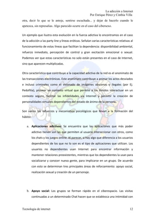 La adicción a Internet
                                                           Por Enrique Pérez y Cinthia Villa
otra, decir lo que se le antoje, sentirse escuchada... y dejar de hacerlo cuando le
apetezca, sin represalias. Algo parecido ocurre en el caso del cibersexo.

Un ejemplo que ilustra esta evolución en la fuerza adictiva lo encontramos en el caso
de la adicción a las party line y líneas eróticas. Señalan varias características relativas al
funcionamiento de estas líneas que facilitan la dependencia: disponibilidad ambiental,
refuerzo inmediato, percepción de control y gran excitación emocional o sexual.
Podemos ver que estas características no solo están presentes en el caso de Internet,
sino que aparecen multiplicadas.

Otra característica que contribuye a la capacidad adictiva de la red es el anonimato de
las transacciones electrónicas. Este anonimato contribuye a animar los actos desviados
e incluso criminales como el visionado de imágenes obscenas o ilegales (por Ej.
Pedofilia), proveer un contexto virtual que permite a los tímidos interactuar en un
contexto seguro, facilitar las infidelidades vía Internet y permitir la creación de
personalidades virtuales dependientes del estado de ánimo de la persona.

Son varios los refuerzos y mecanismos psicológicos que llevan a la formación del
hábito:

   a. Aplicaciones adictivas: Se encuentra que las aplicaciones que más poder
          adictivo tienen son las que permiten al usuario interaccionar con otros, como
          los chats y los juegos online. Al parecer, si hay algo que diferencia a los usuarios
          dependientes de los que no lo son es el tipo de aplicaciones que utilizan. Los
          usuarios no dependientes usan Internet para encontrar información y
          mantener relaciones preexistentes, mientras que los dependientes la usan para
          socializarse y conocer nueva gente, para implicarse en un grupo. De acuerdo
          con esto se determinan tres principales áreas de reforzamiento: apoyo social,
          realización sexual y creación de un personaje.




   b. Apoyo social: Los grupos se forman rápido en el ciberespacio. Las visitas
          continuadas a un determinado Chat hacen que se establezca una intimidad con


Tecnologia de internet                                                                     12
 