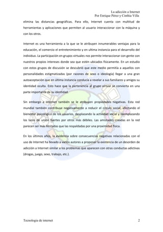 La adicción a Internet
                                                     Por Enrique Pérez y Cinthia Villa
elimina las distancias geográficas. Para ello, Internet cuenta con multitud de
herramientas y aplicaciones que permiten al usuario interaccionar con la máquina y
con los otros.


Internet es una herramienta a la que se le atribuyen innumerables ventajas para la
educación, el comercio el entretenimiento y en ultima instancia para el desarrollo del
individuo. La participación en grupos virtuales nos permite interaccionar con gente con
nuestros propios intereses donde sea que estén ubicados físicamente. En un estudio
con estos grupos de discusión se descubrió que este medio permitía a aquellos con
personalidades estigmatizadas (por razones de sexo o ideología) llegar a una gran
autoaceptación que en última instancia conducía a revelar a sus familiares y amigos su
identidad oculta. Esto hace que la pertenencia al grupo virtual se convierta en una
parte importante de su identidad.

Sin embargo a Internet también se le atribuyen propiedades negativas. Esta red
mundial también contribuye negativamente a reducir el círculo social, afectando el
bienestar psicológico de los usuarios, desplazando la actividad social y reemplazando
los lazos de unión fuertes por otros más débiles. Las amistades creadas en la red
parecen ser más limitadas que las respaldadas por una proximidad física.


En los últimos años, la evidencia sobre consecuencias negativas relacionadas con el
uso de Internet ha llevado a varios autores a proponer la existencia de un desorden de
adicción a Internet similar a los problemas que aparecen con otras conductas adictivas
(drogas, juego, sexo, trabajo, etc.).




Tecnologia de internet                                                               2
 
