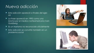 Nueva adicción 
 Esta adicción apareció a finales del siglo 
XX 
 La frase apareció en 1995 como una 
broma por el medico norteamericano Ivan 
Goldberg 
 Es un trastorno no reconocido oficialmente 
 Esta adicción se convirtió también en un 
problema social 
 