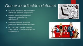 Que es la adicción a internet 
 Es el uso excesivo de internet a 
través de diversos dispositivos 
 Esta es una categoría que 
agrupa a gran lista de 
desordenes 
 Esta adicción se da entre 
personas de diferentes edades 
 La adicción crea problemas 
tanto físicos como mentales en 
las personas 
 
