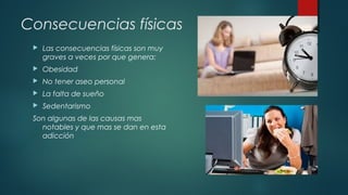 Consecuencias físicas 
 Las consecuencias físicas son muy 
graves a veces por que genera: 
 Obesidad 
 No tener aseo personal 
 La falta de sueño 
 Sedentarismo 
Son algunas de las causas mas 
notables y que mas se dan en esta 
adicción 
 