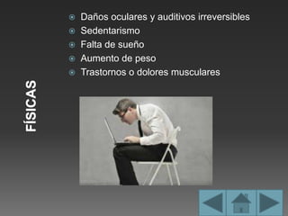  Daños oculares y auditivos irreversibles
 Sedentarismo
 Falta de sueño
 Aumento de peso
 Trastornos o dolores musculares
 
