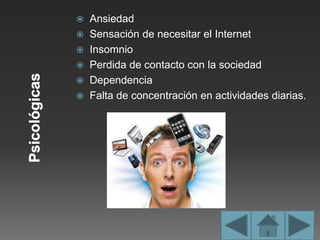  Ansiedad
 Sensación de necesitar el Internet
 Insomnio
 Perdida de contacto con la sociedad
 Dependencia
 Falta de concentración en actividades diarias.
 