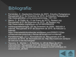  Fernández, D. (Septiembre-Octubre de 2007). Estudios Pedagógicos.
Recuperado el 01 de Diciembre de 2015, de Estudios Pedagógicos:
http://www.gibralfaro.uma.es/educacion/pag_1401.htm
 Marco, C., & Chóliz, M. (13 de Enero de 2013). Redalyc.org.
Recuperado el 01 de Diciembre de 2015 , de Redalyc.org:
http://www.redalyc.org/articulo.oa?id=56025664009
 mediospantallasamigas. (01 de Diciembre de 2009). Adicción a
Internet. Recuperado el 01 de Diciembre de 2015, de Adicción a
Internet:
https://internetaddictiondisorder.wordpress.com/2009/01/12/las-
consecuencias-psiquicas-y-fisicas-de-la-adiccion-a-internet/
 PantallasAmigas. (s.f.). Tecnoadicción.es. Recuperado el 01 de
diciembre de 2015, de Tecnoadicción.es: http://tecnoadiccion.es/tipos-
de-adiccion-a-las-tecnologias/
 Toscano, E., Montiel, I., & Martinez, A. (28 de Mayo de 2012).
Ciberadicción. Recuperado el 01 de Diciembre de 2015, de
Ciberadicción: http://problematicass.blogspot.mx/2012/05/que-es-
ciberadiccion_28.html
 