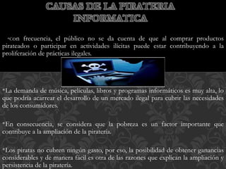 *Con frecuencia, el público no se da cuenta de que al comprar productos
pirateados o participar en actividades ilícitas puede estar contribuyendo a la
proliferación de prácticas ilegales.
*La demanda de música, películas, libros y programas informáticos es muy alta, lo
que podría acarrear el desarrollo de un mercado ilegal para cubrir las necesidades
de los consumidores.
*En consecuencia, se considera que la pobreza es un factor importante que
contribuye a la ampliación de la piratería.
*Los piratas no cubren ningún gasto, por eso, la posibilidad de obtener ganancias
considerables y de manera fácil es otra de las razones que explican la ampliación y
persistencia de la piratería.
CAUSAS DE LA PIRATERIA
INFORMATICA
 