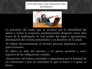 La privación del sueño que se produce por la inhabilidad del
adicto a cortar la conexión, permaneciendo despierto hasta altas
horas de la madrugada, lo cual podría dar lugar a agotamiento,
disminución del sistema inmunitario y un deterioro de la salud.
Al utilizar frecuentemente el internet provoca depresión y estrés
para el usuario.
El adicto se aísla del entorno y no presta atención a otros
aspectos de las obligaciones sociales.
Alteraciones del humor, ansiedad o impaciencia por la lentitud de
las conexiones o por no encontrar lo que se busca o a quien se
busca.
EFECTOS DEL USO EXCESIVO DEL
INTERNET
 