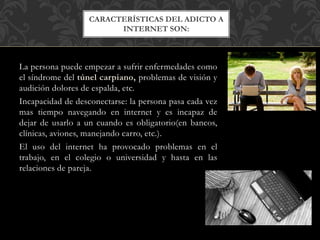 La persona puede empezar a sufrir enfermedades como
el síndrome del túnel carpiano, problemas de visión y
audición dolores de espalda, etc.
Incapacidad de desconectarse: la persona pasa cada vez
mas tiempo navegando en internet y es incapaz de
dejar de usarlo a un cuando es obligatorio(en bancos,
clínicas, aviones, manejando carro, etc.).
El uso del internet ha provocado problemas en el
trabajo, en el colegio o universidad y hasta en las
relaciones de pareja.
CARACTERÍSTICAS DEL ADICTO A
INTERNET SON:
 