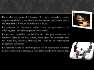 Estar desconectado del internet le causa ansiedad, estrés,
angustia o pánico, y por ello busca conectarse esté donde esté y
sin importar la hora, el momento o el lugar.
La persona ha intentado varias veces de permanecer en
oficinas, pero reincide en pocas horas o días.
La persona modifica sus hábitos de vida por conectarse a
internet: dejar de dormir, comer, hacer ejercicio, compartir con
sus allegados, estudiar, trabajar, etc., con tal de permanecer
conectado a internet.
La persona adicta al internet puede sufrir adicciones similares
como la adicción al trabajo, la ludopatía, la adicción al sexo, etc.
 