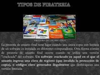 PIRATERIA DE USUARIO FINAL
La piratería de usuario final tiene lugar cuando una única copia con licencia
de un software es instalada en diferentes computadoras. Otra forma común
de piratería de usuario final ocurre cuando se utiliza una versión
"crackeada" del software. Un software crackeado es aquel en el que el
usuario ingresa una clave de registro (que invalida la protección de
copia), o códigos clave generados ilegalmente que desbloquean una
versión limitada.
TIPOS DE PIRATERIA
 