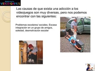 Las causas de que exista una adicción a los
videojuegos son muy diversas, pero nos podemos
encontrar con las siguientes:
Problemas escolares/ sociales. Escasa
integración en un grupo de amigos,
soledad, desmotivación escolar

 