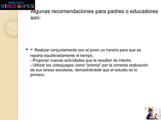 Algunas recomendaciones para padres o educadores
son:



- Realizar conjuntamente con el joven un horario para que se
reparta equilibradamente el tiempo.
- Proponer nuevas actividades que le resulten de interés.
- Utilizar los videojuegos como "premio" por la correcta realización
de sus tareas escolares, demostrándole que el estudio es lo
primero.

 