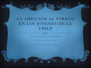 La adicción al tabaco en los jóvenes de la UPSLP JOSE EMANUEL ALMENDAREZ OSCAR DAVID RICARIO LUIS EDUARDO HERNANDEZ 