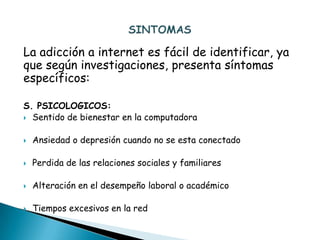 La adicción a internet es fácil de identificar, ya
que según investigaciones, presenta síntomas
específicos:

S. PSICOLOGICOS:
 Sentido de bienestar en la computadora


   Ansiedad o depresión cuando no se esta conectado

   Perdida de las relaciones sociales y familiares

   Alteración en el desempeño laboral o académico

   Tiempos excesivos en la red
 