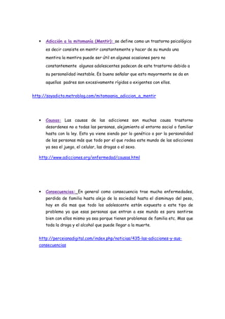 •   Adicción a la mitomanía (Mentir): se define como un trastorno psicológico
       es decir consiste en mentir constantemente y hacer de su mundo una
       mentira la mentira puede ser útil en algunas ocasiones pero no
       constantemente algunos adolescentes padecen de este trastorno debido a
       su personalidad inestable. Es bueno señalar que esto mayormente se da en
       aquellos padres son excesivamente rígidos o exigentes con ellos.


http://soyadicto.metroblog.com/mitomoania_adiccion_a_mentir




   •   Causas: Las causas de las adicciones son muchas causa trastorno
       desordenes no a todas las personas, alejamiento al entorno social o familiar
       hasta con la ley. Esto ya viene siendo por lo genético o por la personalidad
       de las personas más que todo por el que rodea este mundo de las adicciones
       ya sea el juego, el celular, las drogas o el sexo.

   http://www.adicciones.org/enfermedad/causas.html




   •   Consecuencias: En general como consecuencia trae mucha enfermedades,
       perdida de familia hasta alejo de la sociedad hasta el disminuyo del peso,
       hoy en día mas que todo los adolescente están expuesto a este tipo de
       problema ya que esas personas que entran a ese mundo es para sentirse
       bien con ellos mismo ya sea porque tienen problemas de familia etc. Mas que
       toda la droga y el alcohol que puede llegar a la muerte.


   http://perceianadigital.com/index.php/noticias/435-las-adicciones-y-sus-
   consecuencias
 