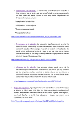 •    Tratamiento a la adicción: El tratamiento consiste en varias consultas o
         intervenciones que se le da a una persona afectada en este problema se le
         da para tener una mejor calidad de vida Hay varios componentes del
         tratamiento hacia la adicción:

        *Componentes Psicosociales

        * Componentes farmacológicos

        *Componentes de autoayuda

        *Terapias alternativas

http://www.publispain.com/drogas/tratamiento_de_las_adicciones.html




    •    Prevenciones a la adicción: La prevención significa prevenir o evitar la
         aparición de los elementos y factores determinante para el individuo tanto
         como en la salud o enfermadas que todo esto es causada por la adicción. Se
         puede evitar según sea el grado de riesgo ya sea que tiene mucho tiempo
         consumiendo estas ya sea droga, el tabaquismo etc. El propósito de esta es
         disminuir las cantidades consumidas.

http://html.rincondelvago.com/prevencion-de-las-adicciones.html



    •    Síntomas de la adicción: Los síntomas siguen siendo parte de la
         enfermedad porque manifiestan como señales que indican que algo está mal
         ya sea orgánico, mental, emocional o social. Algunas de los síntomas y
         características de la adicción son descritas aquí con la intención de poder
         comprender mejor el funcionamiento de esta enfermedad.

    http://www.esmas.com/salud/saludfamiliar/adicciones/337514.html



•   Porque se adquieren: Algunas personas usan esas sustancia para olvidar lo que
    le pasa en la vida, o para estar bien con ellos mismo desafortunadamente al
    hacerse independiente a estas sustancias es ahí cuando llegan al daño orgánico,
    emocional, familiar o social. Las adicciones         surgen mayormente para
    expresarse con la sociedad.

http://www.tubreveespacio.com/reflexiones-01dic05/las%20adicciones.htm
 