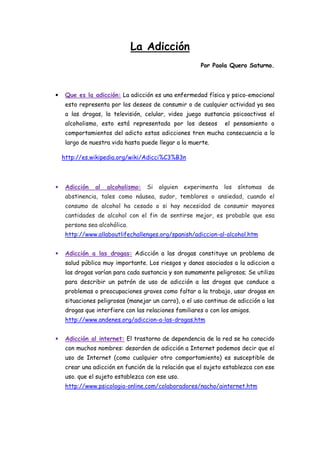 La Adicción
                                                        Por Paola Quero Saturno.



•    Que es la adicción: La adicción es una enfermedad física y psico-emocional
     esto representa por los deseos de consumir o de cualquier actividad ya sea
     a las drogas, la televisión, celular, video juego sustancia psicoactivas el
     alcoholismo, esto está representada por los deseos          el pensamiento o
     comportamientos del adicto estas adicciones tren mucha consecuencia a lo
     largo de nuestra vida hasta puede llegar a la muerte.

    http://es.wikipedia.org/wiki/Adicci%C3%B3n



•    Adicción   al   alcoholismo:   Si   alguien   experimenta   los   síntomas   de
     abstinencia, tales como náusea, sudor, temblores o ansiedad, cuando el
     consumo de alcohol ha cesado o si hay necesidad de consumir mayores
     cantidades de alcohol con el fin de sentirse mejor, es probable que esa
     persona sea alcohólica.
     http://www.allaboutlifechallenges.org/spanish/adiccion-al-alcohol.htm


•    Adicción a las drogas: Adicción a las drogas constituye un problema de
     salud pública muy importante. Los riesgos y danos asociados a la adiccion a
     las drogas varían para cada sustancia y son sumamente peligrosos; Se utiliza
     para describir un patrón de uso de adicción a las drogas que conduce a
     problemas o preocupaciones graves como faltar a la trabajo, usar drogas en
     situaciones peligrosas (manejar un carro), o el uso continuo de adicción a las
     drogas que interfiere con las relaciones familiares o con los amigos.
     http://www.andenes.org/adiccion-a-las-drogas.htm


•    Adicción al internet: El trastorno de dependencia de la red se ha conocido
     con muchos nombres: desorden de adicción a Internet podemos decir que el
     uso de Internet (como cualquier otro comportamiento) es susceptible de
     crear una adicción en función de la relación que el sujeto establezca con ese
     uso. que el sujeto establezca con ese uso.
     http://www.psicologia-online.com/colaboradores/nacho/ainternet.htm
 