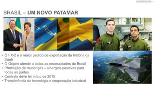 Company unclassified | Export controlled
Lennart Sindahl and Ulf Nilsson | © Saab
BRASIL – UM NOVO PATAMAR
• O FX-2 é o maior pedido de exportação da história da
Saab
• O Gripen atende a todas as necessidades do Brasil
• Promoção de mudanças – sinergias positivas para
todas as partes
• Expectativa de efetivação do contrato em 2015
• Transferência de tecnologia e cooperação industrial
10
 