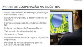 Company unclassified | Export controlled
Lennart Sindahl and Ulf Nilsson | © Saab
PACOTE DE COOPERAÇÃO NA INDÚSTRIA
13
• Ampla transferência de tecnologia, qualificação
e treinamento prático
• Estrutura do Gripen NG e desenvolvimento de
sistemas
• Fabricação das peças da estrutura do Gripen
NG
• Linha de montagem do Gripen no Brasil
• Treinamento de pilotos brasileiros
• Voos de ensaio no Brasil
• Desenvolvimento futuro de caças e capacidade
de produção
• Parcerias com a indústria brasileira, sendo a
Embraer uma parceira-chave
 