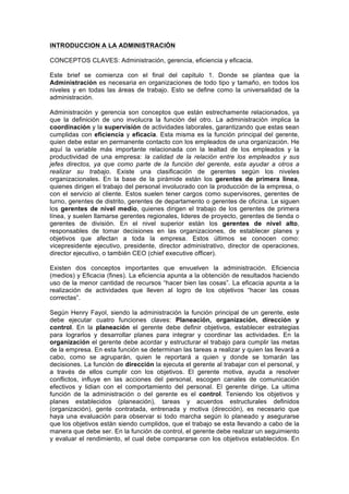 INTRODUCCION A LA ADMINISTRACIÓN
CONCEPTOS CLAVES: Administración, gerencia, eficiencia y eficacia.
Este brief se comienza con el final del capitulo 1. Donde se plantea que la
Administración es necesaria en organizaciones de todo tipo y tamaño, en todos los
niveles y en todas las áreas de trabajo. Esto se define como la universalidad de la
administración.
Administración y gerencia son conceptos que están estrechamente relacionados, ya
que la definición de uno involucra la función del otro. La administración implica la
coordinación y la supervisión de actividades laborales, garantizando que estas sean
cumplidas con eficiencia y eficacia. Esta misma es la función principal del gerente,
quien debe estar en permanente contacto con los empleados de una organización. He
aquí la variable más importante relacionada con la lealtad de los empleados y la
productividad de una empresa: la calidad de la relación entre los empleados y sus
jefes directos, ya que como parte de la función del gerente, esta ayudar a otros a
realizar su trabajo. Existe una clasificación de gerentes según los niveles
organizacionales. En la base de la pirámide están los gerentes de primera línea,
quienes dirigen el trabajo del personal involucrado con la producción de la empresa, o
con el servicio al cliente. Estos suelen tener cargos como supervisores, gerentes de
turno, gerentes de distrito, gerentes de departamento o gerentes de oficina. Le siguen
los gerentes de nivel medio, quienes dirigen el trabajo de los gerentes de primera
línea, y suelen llamarse gerentes regionales, lideres de proyecto, gerentes de tienda o
gerentes de división. En el nivel superior están los gerentes de nivel alto,
responsables de tomar decisiones en las organizaciones, de establecer planes y
objetivos que afectan a toda la empresa. Estos últimos se conocen como:
vicepresidente ejecutivo, presidente, director administrativo, director de operaciones,
director ejecutivo, o también CEO (chief executive officer).
Existen dos conceptos importantes que envuelven la administración. Eficiencia
(medios) y Eficacia (fines). La eficiencia apunta a la obtención de resultados haciendo
uso de la menor cantidad de recursos “hacer bien las cosas”. La eficacia apunta a la
realización de actividades que lleven al logro de los objetivos “hacer las cosas
correctas”.
Según Henry Fayol, siendo la administración la función principal de un gerente, este
debe ejecutar cuatro funciones claves: Planeación, organización, dirección y
control. En la planeación el gerente debe definir objetivos, establecer estrategias
para lograrlos y desarrollar planes para integrar y coordinar las actividades. En la
organización el gerente debe acordar y estructurar el trabajo para cumplir las metas
de la empresa. En esta función se determinan las tareas a realizar y quien las llevará a
cabo, como se agruparán, quien le reportará a quien y donde se tomarán las
decisiones. La función de dirección la ejecuta el gerente al trabajar con el personal, y
a través de ellos cumplir con los objetivos. El gerente motiva, ayuda a resolver
conflictos, influye en las acciones del personal, escogen canales de comunicación
efectivos y lidian con el comportamiento del personal. El gerente dirige. La ultima
función de la administración o del gerente es el control. Teniendo los objetivos y
planes establecidos (planeación), tareas y acuerdos estructurales definidos
(organización), gente contratada, entrenada y motiva (dirección), es necesario que
haya una evaluación para observar si todo marcha según lo planeado y asegurarse
que los objetivos están siendo cumplidos, que el trabajo se esta llevando a cabo de la
manera que debe ser. En la función de control, el gerente debe realizar un seguimiento
y evaluar el rendimiento, el cual debe compararse con los objetivos establecidos. En
 