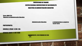 UNIVERSIDAD DE PANAMÁ
CENTRO REGIONAL UNIVERSITARIO DE SAN MIGUELITO
MAESTRÍA EN ADMINISTRACIÓN EDUCATIVA
Curso: MASE 701:
Maestría en Administración Educativa
Administración Educativa A CONSIDERACIÓN DE LA MAGÍSTER
Yamale Tejeira
PARTICIPANTES:
GONZÁLEZ, CÉSAR 9-209- 105
ATENCIO, LINETH 9-707-1598
SAN MIGUELITO, 24 DE FEBRERO DE 2016
 
