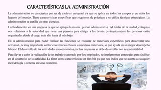 La administración se caracteriza por ser de carácter universal ya que se aplica en todos los campos y en todos los
lugares del mundo. Tiene características específicas que requieren de prácticas y se utiliza técnicas estratégicas. La
administración se auxilia de otras ciencias.
Lo fundamental en una empresa es que se aplique la misma gestión administrativa. Al hablar de la unidad jerárquica
nos referimos a la autoridad que tiene una persona para dirigir a las demás, jerárquicamente las personas están
organizadas desde el cargo más alto hasta el más bajo.
En la administración para poder realizar las funciones se requiere de materiales específicos para desarrollar una
actividad, es muy importante contar con recursos físicos o recursos materiales, lo que ayuda en un mejor desempeño
laborar. El desarrollo de las actividades encomendadas por las empresas se debe desarrollar con responsabilidad.
Para llevar a cabo la realización de un trabajo elaborado por los empleados, se implementan estrategias para facilitar
en el desarrollo de la actividad. La tiene como característica ser flexible ya que nos indica que se adapta a cualquier
metodología o sistema en todo momento.
CARACTERÍSTICAS LA ADMINISTRACIÓN
 