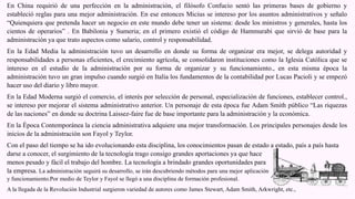 En China requirió de una perfección en la administración, el filósofo Confucio sentó las primeras bases de gobierno y
estableció reglas para una mejor administración. En ese entonces Micius se intereso por los asuntos administrativos y señalo
“Quienquiera que pretenda hacer un negocio en este mundo debe tener un sistema: desde los ministros y generales, hasta los
cientos de operarios” . En Babilonia y Sumeria; en el primero existió el código de Hammurabi que sirvió de base para la
administración ya que trato aspectos como salario, control y responsabilidad.
En la Edad Media la administración tuvo un desarrollo en donde su forma de organizar era mejor, se delega autoridad y
responsabilidades a personas eficientes, el crecimiento agrícola, se consolidaron instituciones como la Iglesia Católica que se
intereso en el estudio de la administración por su forma de organizar y su funcionamiento., en esta misma época la
administración tuvo un gran impulso cuando surgió en Italia los fundamentos de la contabilidad por Lucas Pacioli y se empezó
hacer uso del diario y libro mayor.
En la Edad Moderna surgió el comercio, el interés por selección de personal, especialización de funciones, establecer control.,
se intereso por mejorar el sistema administrativo anterior. Un personaje de esta época fue Adam Smith público “Las riquezas
de las naciones” en donde su doctrina Laissez-faire fue de base importante para la administración y la económica.
En la Época Contemporánea la ciencia administrativa adquiere una mejor transformación. Los principales personajes desde los
inicios de la administración son Fayol y Teylor.
Con el paso del tiempo se ha ido evolucionando esta disciplina, los conocimientos pasan de estado a estado, país a país hasta
darse a conocer, el surgimiento de la tecnología trago consigo grandes aportaciones ya que hace
menos pesado y fácil el trabajo del hombre. La tecnología a brindado grandes oportunidades para
la empresa. La administración seguirá su desarrollo, se irán descubriendo métodos para una mejor aplicación
y funcionamiento.Por medio de Teylor y Fayol se llegó a una disciplina de formación profesional.
A la llegada de la Revolución Industrial surgieron variedad de autores como James Stewart, Adam Smith, Arkwright, etc.,
 