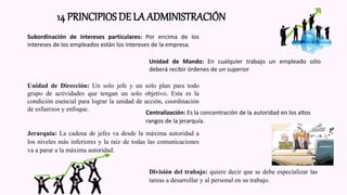 14 PRINCIPIOS DE LA ADMINISTRACIÓN
Subordinación de intereses particulares: Por encima de los
intereses de los empleados están los intereses de la empresa.
Unidad de Mando: En cualquier trabajo un empleado sólo
deberá recibir órdenes de un superior
Unidad de Dirección: Un solo jefe y un solo plan para todo
grupo de actividades que tengan un solo objetivo. Esta es la
condición esencial para lograr la unidad de acción, coordinación
de esfuerzos y enfoque.
Centralización: Es la concentración de la autoridad en los altos
rangos de la jerarquía.
Jerarquía: La cadena de jefes va desde la máxima autoridad a
los niveles más inferiores y la raíz de todas las comunicaciones
va a parar a la máxima autoridad.
División del trabajo: quiere decir que se debe especializar las
tareas a desarrollar y al personal en su trabajo.
 