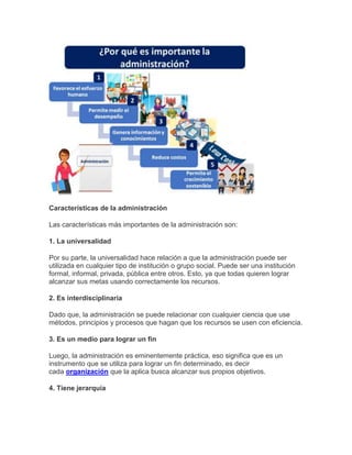 Características de la administración
Las características más importantes de la administración son:
1. La universalidad
Por su parte, la universalidad hace relación a que la administración puede ser
utilizada en cualquier tipo de institución o grupo social. Puede ser una institución
formal, informal, privada, pública entre otros. Esto, ya que todas quieren lograr
alcanzar sus metas usando correctamente los recursos.
2. Es interdisciplinaria
Dado que, la administración se puede relacionar con cualquier ciencia que use
métodos, principios y procesos que hagan que los recursos se usen con eficiencia.
3. Es un medio para lograr un fin
Luego, la administración es eminentemente práctica, eso significa que es un
instrumento que se utiliza para lograr un fin determinado, es decir
cada organización que la aplica busca alcanzar sus propios objetivos.
4. Tiene jerarquía
 
