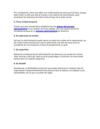 Por consiguiente, tiene que haber una unidad jerárquica para que funcione, porque
debe haber un jefe que este al mando y una cadena de subordinados, para
encadenar los esfuerzos de todos hacia el logro de la meta común.
5. Tiene unidad temporal
Puesto que esta característica establece que las etapas del proceso
administrativo no se realizan de forma aislada, sino que operan de forma
simultánea porque es un proceso administrativo es dinámico.
6. Su aplicación es amplia
Así que, la administración puede operar en todos los niveles de la organización, en
las cuales existe jerarquía por eso la aplica tanto una ama de casa como el
presidente de una empresa o incluso el presidente de un país.
7. Es específica
Debemos considerar que la administración se relaciona y se auxilia de muchas
otras ciencias y técnicas, pero no se le puede llegar a confundir con otras áreas
porque tiene un carácter específico.
8. Es flexible
Resulta que, su flexibilidad se basa en que puede aplicarse en cualquier tipo de
organización independientemente del campo al que se dedica y se adaptan a sus
necesidades, por lo que no puede ser rígida.
 